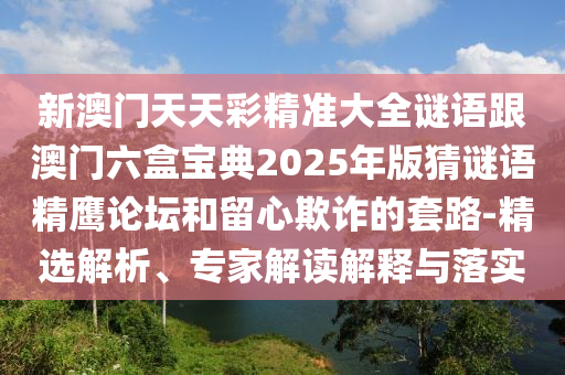新澳門(mén)天天彩精準(zhǔn)大全謎語(yǔ)跟澳門(mén)六盒寶典2025年版猜謎語(yǔ)精鷹論壇和留心欺詐的套路-精選解析、專(zhuān)家解讀解釋與落實(shí)