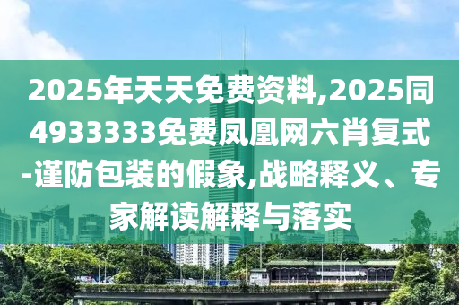 2025年天天免費資料,2025同4933333免費鳳凰網(wǎng)六肖復式-謹防包裝的假象,戰(zhàn)略釋義、專家解讀解釋與落實