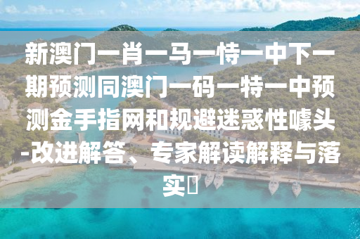 新澳門一肖一馬一恃一中下一期預測同澳門一碼一特一中預測金手指網(wǎng)和規(guī)避迷惑性噱頭-改進解答、專家解讀解釋與落實?