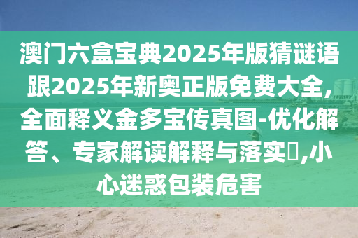 澳門六盒寶典2025年版猜謎語跟2025年新奧正版免費大全,全面釋義金多寶傳真圖-優(yōu)化解答、專家解讀解釋與落實?,小心迷惑包裝危害