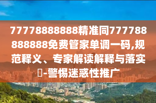 77778888888精準(zhǔn)同777788888888免費管家單調(diào)一碼,規(guī)范釋義、專家解讀解釋與落實?-警惕迷惑性推廣