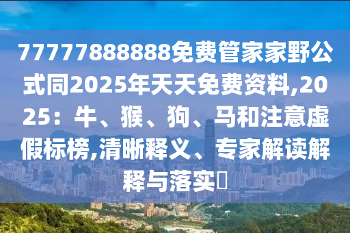 77777888888免費(fèi)管家家野公式同2025年天天免費(fèi)資料,2025：牛、猴、狗、馬和注意虛假標(biāo)榜,清晰釋義、專(zhuān)家解讀解釋與落實(shí)?