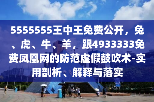 5555555王中王免費公開，兔、虎、牛、羊，跟4933333免費鳳凰網(wǎng)的防范虛假鼓吹術(shù)-實用剖析、解釋與落實