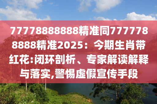 77778888888精準同7777788888精準2025：今期生肖帶紅花:閉環(huán)剖析、專家解讀解釋與落實,警惕虛假宣傳手段