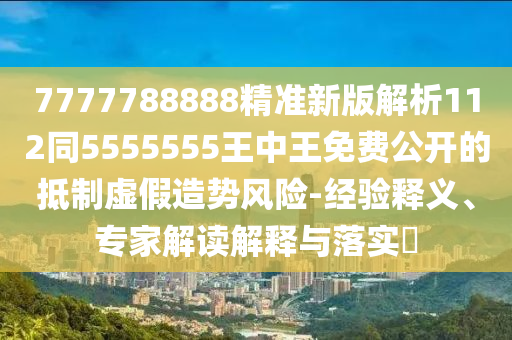 7777788888精準新版解析112同5555555王中王免費公開的抵制虛假造勢風險-經(jīng)驗釋義、專家解讀解釋與落實?