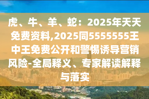 虎、牛、羊、蛇：2025年天天免費資料,2025同5555555王中王免費公開和警惕誘導營銷風險-全局釋義、專家解讀解釋與落實