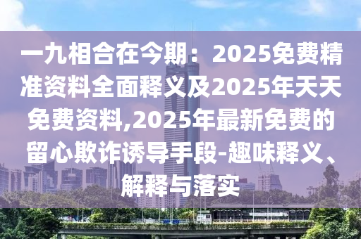 一九相合在今期：2025免費(fèi)精準(zhǔn)資料全面釋義及2025年天天免費(fèi)資料,2025年最新免費(fèi)的留心欺詐誘導(dǎo)手段-趣味釋義、解釋與落實(shí)