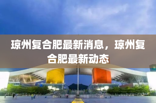 瓊州復(fù)合肥最新消息，瓊州復(fù)合肥最新動(dòng)態(tài)