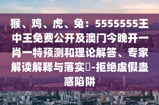 猴、雞、虎、兔：5555555王中王免費(fèi)公開及澳門今晚開一肖一特預(yù)測和理論解答、專家解讀解釋與落實(shí)?-拒絕虛假蠱惑陷阱