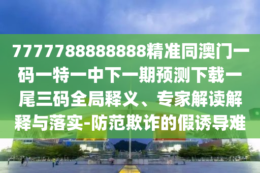 7777788888888精準(zhǔn)同澳門一碼一特一中下一期預(yù)石家莊阿鷗環(huán)?？萍加邢薰緶y下載一尾三碼全局釋義、專家解讀解釋與落實-防范欺詐的假誘導(dǎo)難