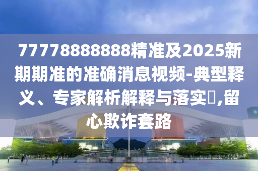 77778888888精準及2025新期期準的準確消息視頻-典型釋義、專家解析解釋與落實?,留心欺詐套路
