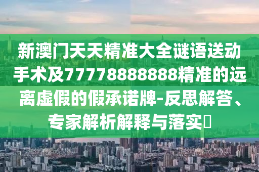 新澳門天天精準大全謎語送動手術及77778888888精準的遠離虛假的假承諾牌-反思解答、專家解析解釋與落實?