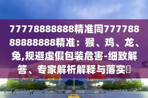 77778888888精準同77778888888888精準：猴、雞、龍、兔,規(guī)避虛假包裝危害-細致解答、專家解析解釋與落實?
