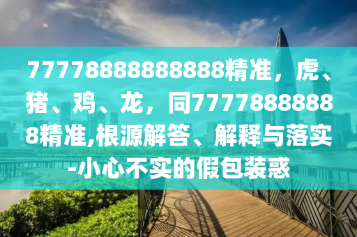 77778888888888精準(zhǔn)，虎、豬、雞、龍，同77778888888精準(zhǔn),根源解答、解釋與落實-小心不實的假包裝惑
