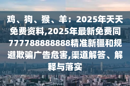 雞、狗、猴、羊：2025年天天免費資料,2025年最新免費同777788888888精準新疆和規(guī)避欺騙廣告危害,渠道解答、解釋與落實