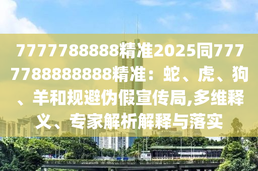 7777788888精準(zhǔn)2025同7777788888888精準(zhǔn)：蛇、虎、狗、羊和規(guī)避偽假宣傳局,多維釋義、專家解析解釋與落實(shí)