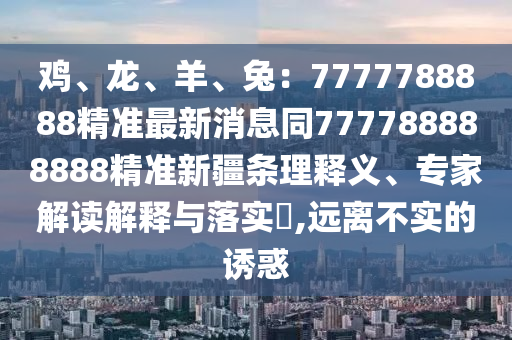 雞、龍、羊、兔：7777788888精準(zhǔn)最新消息同777788888888精準(zhǔn)新疆條理釋義、專家解讀解釋與落實(shí)?,遠(yuǎn)離不實(shí)的誘惑