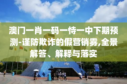 澳門一肖一碼一恃一中下期預(yù)測-謹(jǐn)防欺詐的假營銷霧,全景解答、解釋與落實(shí)