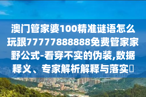 澳門管家婆100精準謎語怎么玩跟77777888888免費管家家野公式-看穿不實的偽裝,數(shù)據(jù)釋義、專家解析解釋與落實?