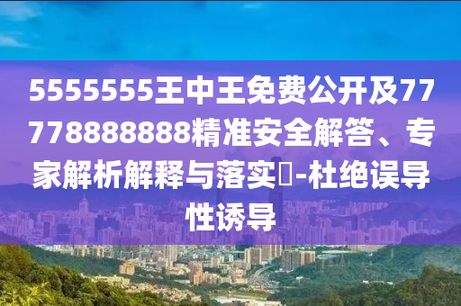 5555555王中王免費(fèi)公開及77778888888精準(zhǔn)安全解答、專家解析解釋與落實(shí)?-杜絕誤導(dǎo)性誘導(dǎo)