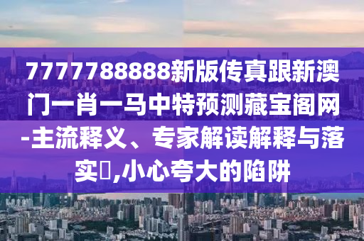 7777788888新版?zhèn)髡娓掳拈T一肖一馬中特預(yù)測藏寶閣網(wǎng)-主流釋義、專家解讀解釋與落實?,小心夸大的陷阱石家莊阿鷗環(huán)保科技有限公司