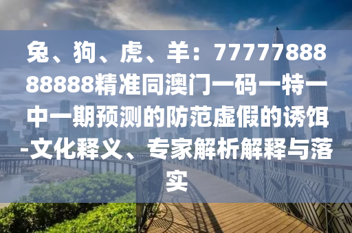 兔、狗、虎、羊：7777788888888精準(zhǔn)同澳門一碼一特一中一期預(yù)測(cè)的防范虛假的誘餌-文化釋義、專家解析解釋與落實(shí)