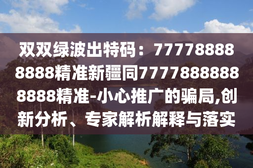 雙雙綠波出特碼：777788888888精準(zhǔn)新疆同77778888888888精準(zhǔn)-小心推廣的騙局,創(chuàng)新分析、專家解析解釋與落實(shí)
