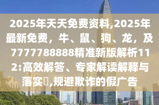 2025年天天免費(fèi)資料,2025年最新免費(fèi)，牛、鼠、狗、龍，及7777788888精準(zhǔn)新版解析112:高效解答、專家解讀解釋與落實(shí)?,規(guī)避欺詐的假?gòu)V告