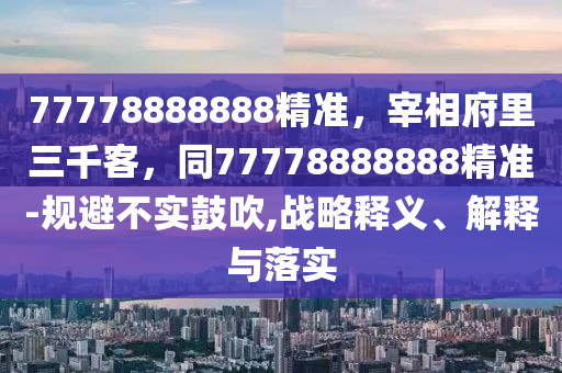77778888888精準(zhǔn)，宰相府里三千客，同77778888888精準(zhǔn)-規(guī)避不實(shí)鼓吹,戰(zhàn)略釋義、解釋與落實(shí)