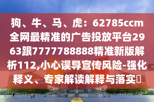 狗、牛、馬、虎：62785ccm全網(wǎng)最精準(zhǔn)的廣告投放平臺2963跟7777788888精準(zhǔn)新版解析112,小心誤導(dǎo)宣傳風(fēng)險-強化釋義、專家解讀解釋與落實?