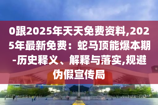0跟2025年天天免費(fèi)資料,2025年最新免費(fèi)：蛇馬頂能爆本期-歷史釋義、解釋與落實(shí),規(guī)避偽假宣傳局