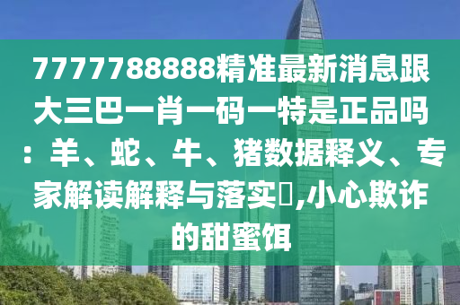7777788888精準最新消息跟大三巴一肖一碼一特是正品嗎：羊、蛇、牛、豬數(shù)據釋義、專家解讀解釋與落實?,小心欺詐的甜蜜餌