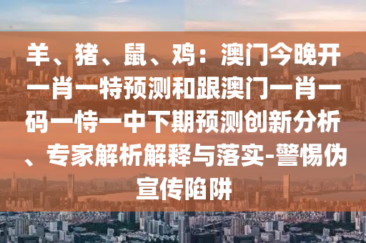 羊、豬、鼠、雞：澳門今晚開一肖一特預測和跟澳門一肖一碼一恃一中下期預測創(chuàng)新分析、專家解析解釋與落實-警惕偽宣傳陷阱