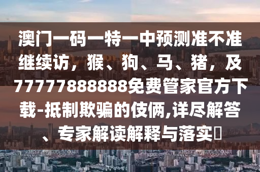 澳門一碼一特一中預測準不準繼續(xù)訪，猴、狗、馬、豬，及77777888888免費管家官方下載-抵制欺騙的伎倆,詳盡解答、專家解讀解釋與落實?