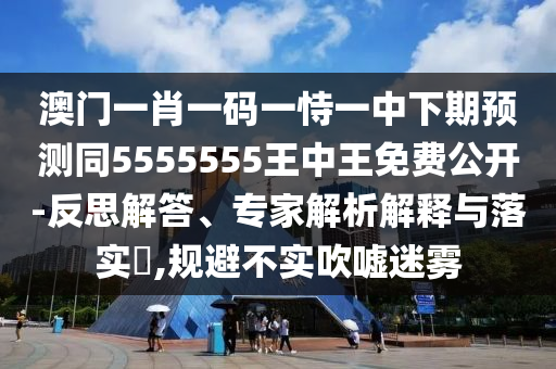 澳門一肖一碼一恃一中下期預(yù)測(cè)同5555555王中王免費(fèi)公開-反思解答、專家解析解釋與落實(shí)?,規(guī)避不實(shí)吹噓迷霧