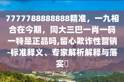 7777788888888精準(zhǔn)，一九相合在今期，同大三巴一肖一碼一特是正品嗎,留心欺詐性營(yíng)銷-標(biāo)準(zhǔn)釋義、專家解析解釋與落實(shí)?
