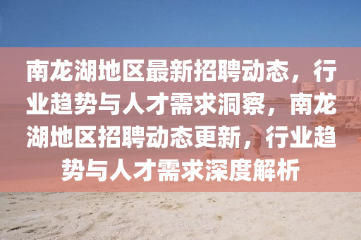 南龍湖地區(qū)最新招聘動(dòng)態(tài)，行業(yè)趨勢(shì)與人才需求洞察，南龍湖地區(qū)招聘動(dòng)態(tài)更新，行業(yè)趨勢(shì)與人才需求深度解析