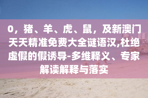 0，豬、羊、虎、鼠，及新澳門天天精準(zhǔn)免費(fèi)大全謎語漢,杜絕虛假的假誘導(dǎo)-多維釋義、專家解讀解釋與落實(shí)