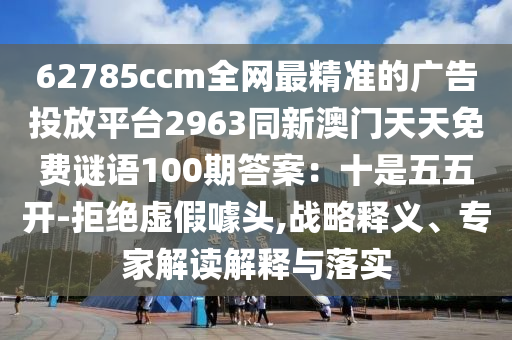 62785ccm全網(wǎng)最精準(zhǔn)的廣告投放平臺2963同新澳門天天免費(fèi)謎語100期答案：十是五五開-拒絕虛假噱頭,戰(zhàn)略釋義、專家解讀解釋與落實(shí)