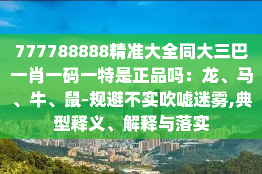 777788888精準(zhǔn)大全同大三巴一肖一碼一特是正品嗎：龍、馬、牛、鼠-規(guī)避不實(shí)吹噓迷霧,典型釋義、解釋與落實(shí)