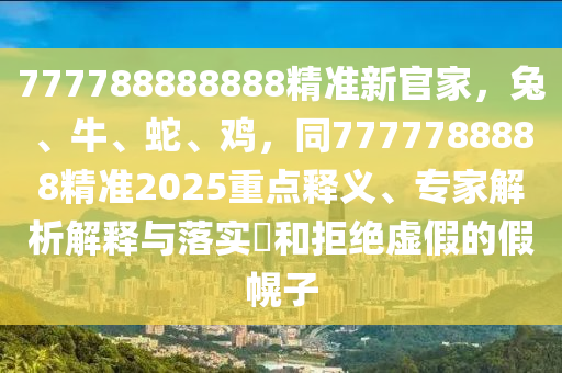 777788888888精準(zhǔn)新官家，兔、牛、蛇、雞，同7777788888精準(zhǔn)2025重點(diǎn)釋義、專家解析解釋與落實(shí)?和拒絕虛假的假幌子