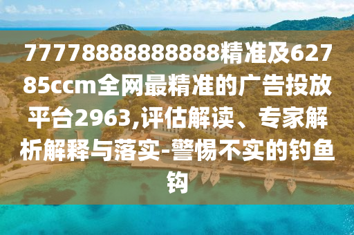 77778888888888精準(zhǔn)及62785ccm全網(wǎng)最精準(zhǔn)的廣告投放平臺(tái)2963,評(píng)估解讀、專家解析解釋與落實(shí)-警惕不實(shí)的釣魚(yú)鉤
