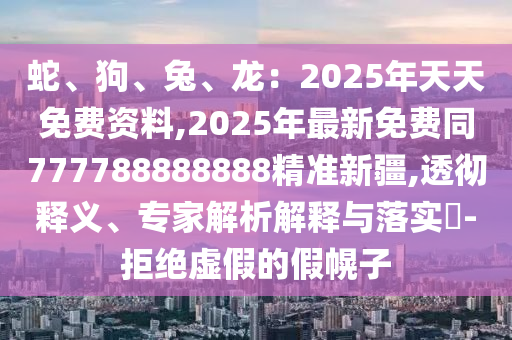 蛇、狗、兔、龍：2025年天天免費(fèi)資料,2025年最新免費(fèi)同777788888888精準(zhǔn)新疆,透徹釋義、專家解析解釋與落實(shí)?-拒絕虛假的假幌子