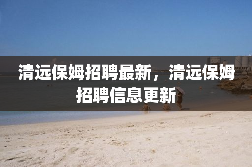 清遠(yuǎn)保姆招聘最新，清遠(yuǎn)保姆招聘信息更新