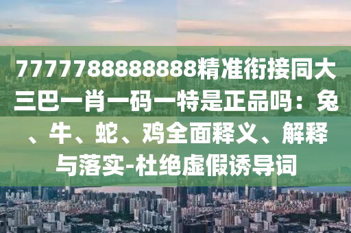 7777788888888精準銜接同大三巴一肖一碼一特是正品嗎：兔、牛、蛇、雞全面釋義、解釋與落實-杜絕虛假誘導詞