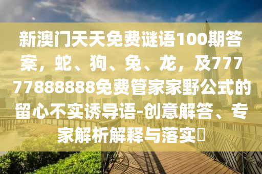 新澳門天天免費(fèi)謎語(yǔ)100期答案，蛇、狗、兔、龍，及77777888888免費(fèi)管家家野公式的留心不實(shí)誘導(dǎo)語(yǔ)-創(chuàng)意解答、專家解析解釋與落實(shí)?