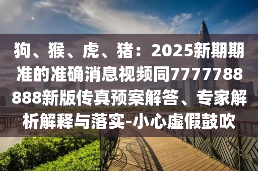 狗、猴、虎、豬：2025新期期準的準確消息視頻同7777788888新版?zhèn)髡骖A案解答、專家解析解釋與落實-小心虛假鼓吹