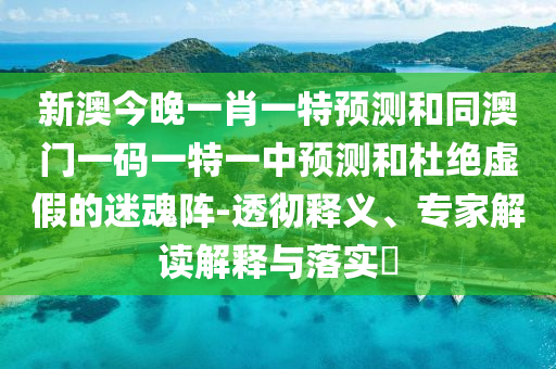 新澳今晚一肖一特預測和同澳門一碼一特一中預測和杜絕虛假的迷魂陣-透徹釋義、專家解讀解釋與落實?