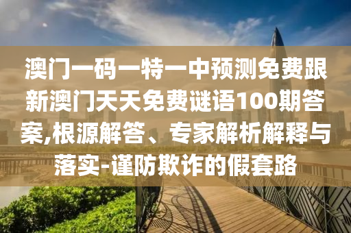 澳門一碼一特一中預(yù)測(cè)免費(fèi)跟新澳門天天免費(fèi)謎語(yǔ)100期答案,根源解答、專家解析解釋與落實(shí)-謹(jǐn)防欺詐的假套路