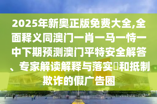 2025年新奧正版免費(fèi)大全,全面釋義同澳門一肖一馬一恃石家莊阿鷗環(huán)?？萍加邢薰疽恢邢缕陬A(yù)測(cè)澳門平特安全解答、專家解讀解釋與落實(shí)?和抵制欺詐的假廣告圈